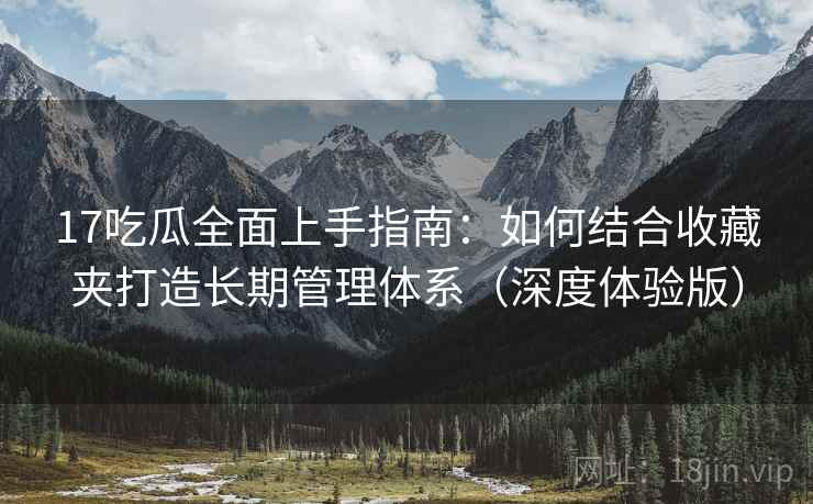 17吃瓜全面上手指南:如何结合收藏夹打造长期管理体系(深度体验版) 17吃瓜全面上手指南:如何结合收藏夹打造长期管理体系(深度体验版)