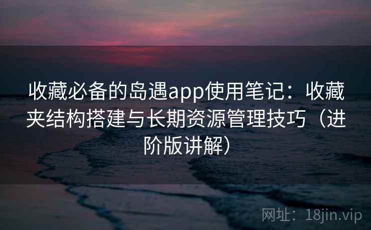 收藏必备的岛遇app使用笔记:收藏夹结构搭建与长期资源管理技巧(进阶版讲解) 收藏必备的岛遇app使用笔记:收藏夹结构搭建与长期资源管理技巧(进阶版讲解)