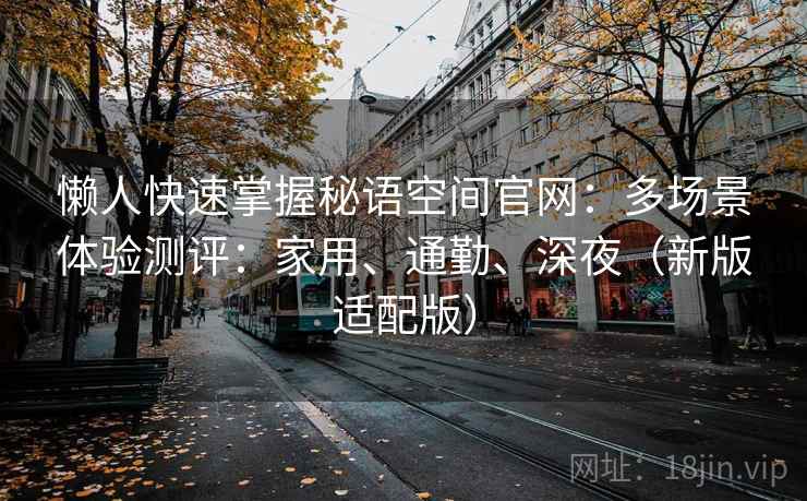 懒人快速掌握秘语空间官网:多场景体验测评:家用、通勤、深夜(新版适配版) 懒人快速掌握秘语空间官网:多场景体验测评:家用、通勤、深夜(新版适配版)