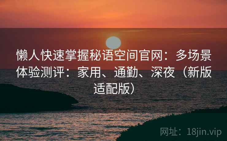 懒人快速掌握秘语空间官网:多场景体验测评:家用、通勤、深夜(新版适配版) 懒人快速掌握秘语空间官网:多场景体验测评:家用、通勤、深夜(新版适配版)
