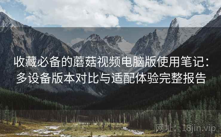 收藏必备的蘑菇视频电脑版使用笔记:多设备版本对比与适配体验完整报告 收藏必备的蘑菇视频电脑版使用笔记:多设备版本对比与适配体验完整报告