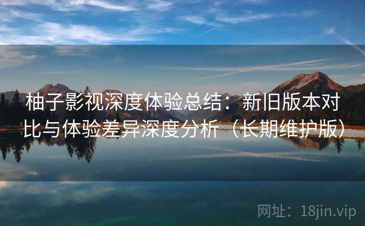 柚子影视深度体验总结:新旧版本对比与体验差异深度分析(长期维护版) 柚子影视深度体验总结:新旧版本对比与体验差异深度分析(长期维护版)
