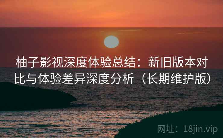 柚子影视深度体验总结:新旧版本对比与体验差异深度分析(长期维护版) 柚子影视深度体验总结:新旧版本对比与体验差异深度分析(长期维护版)