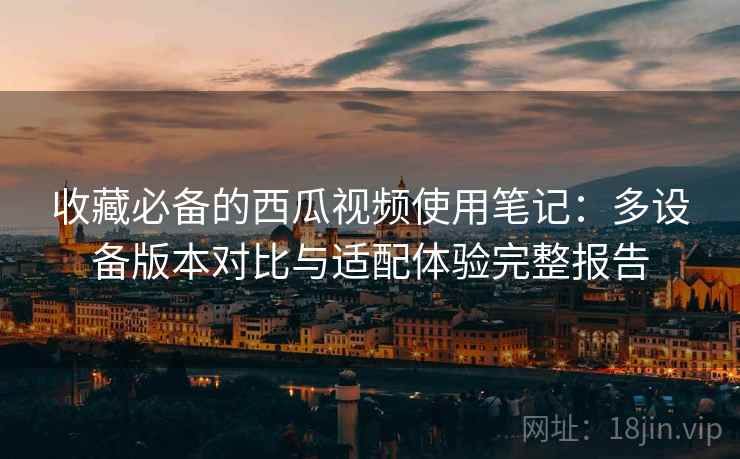 收藏必备的西瓜视频使用笔记:多设备版本对比与适配体验完整报告 收藏必备的西瓜视频使用笔记:多设备版本对比与适配体验完整报告