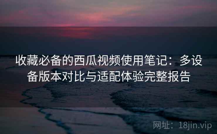 收藏必备的西瓜视频使用笔记:多设备版本对比与适配体验完整报告 收藏必备的西瓜视频使用笔记:多设备版本对比与适配体验完整报告