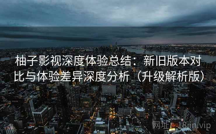 柚子影视深度体验总结:新旧版本对比与体验差异深度分析(升级解析版) 柚子影视深度体验总结:新旧版本对比与体验差异深度分析(升级解析版)